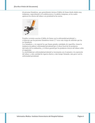 [Escriba el título del documento]


           de personas fumadoras, que generalmente inician el hábito de fumar desde edades muy
           tempranas, especialmente en la adolescencia y la adultez temprana, en los cuales
           aparecen los efectos del tabaco con prontitud en las encías.




           Estudios recientes asocian el hábito de fumar con la enfermedad periodontal, y
           evidencian que las personas fumadoras tienen 2,7 veces más riesgo de enfermar que las
           no fumadoras.
           Los fumadores, y en especial los que fuman grandes cantidades de cigarrillos, tienen la
           tendencia de padecer enfermedad periodontal por el efecto local de los productos
           derivados de la combustión, y el efecto general por los productos tóxicos del tabaco sobre
           el organismo.
           La morbilidad por enfermedad periodontal se incrementa con el aumento a la exposición
           del tabaco: a más cantidad de cigarros diarios y más tiempo fumando, más grave será la
           enfermedad periodontal.




   Informatica Medica- Instituto Universitario del Hospital Italiano                        Página 6
 
