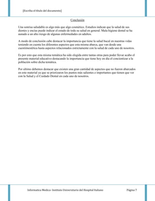 [Escriba el título del documento]


                                            Conclusión

Una sonrisa saludable es algo más que algo cosmético. Estudios indican que la salud de sus
dientes y encías puede indicar el estado de toda su salud en general. Mala higiene dental se ha
aunado a un alto riesgo de algunas enfermedades en adultos.

A modo de conclusión cabe destacar la importancia que tiene la salud bucal en nuestras vidas
teniendo en cuenta los diferentes aspectos que esta misma abarca, que van desde una
cuestiónestética hasta aspectos relacionados estrictamente con la salud de cada uno de nosotros.

Es por esto que esta misma temática ha sido elegida entre tantas otras para poder llevar acabo el
presente material educativo destacando la importancia que tiene hoy en día el concientizar a la
población sobre dicha temática.

Por ultimo debemos destacar que existen una gran cantidad de aspectos que no fueron abarcados
en este material ya que se priorizaron los puntos más salientes e importantes que tienen que ver
con la Salud y el Cuidado Dental en cada uno de nosotros.




       Informatica Medica- Instituto Universitario del Hospital Italiano                  Página 7
 