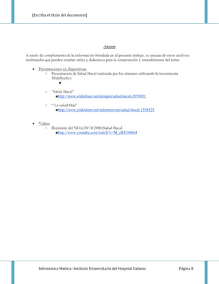 [Escriba el título del documento]




                                               Anexos

A modo de complemento de la información brindada en el presente trabajo, se anexan diversos archivos
multimedia que pueden resultar utiles y didacticos para la comprensión y entendimiento del tema:

   ●   Presentaciones en diapositivas
           ○ Presentacion de Salud Bucal realizada por los alumnos utilizando la herramienta
               SlideRocket:
                    ■

           ○   “Salud Bucal”
                 ■http://www.slideshare.net/mingon/salud-bucal-2059951

           ○   “ La salud Oral”
                  ■http://www.slideshare.net/eulerenovore/salud-bucal-1598125


   ●   Videos
          ○ Horizonte del NOA(30/10/2008)Salud Bucal
              ■http://www.youtube.com/watch?v=M_eRE560ih4




       Informatica Medica- Instituto Universitario del Hospital Italiano                       Página 8
 