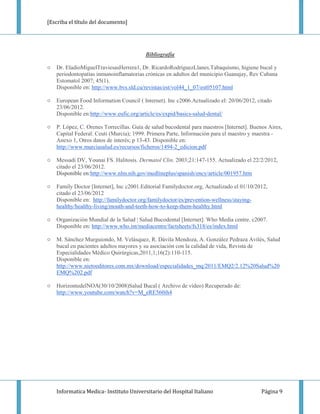 [Escriba el título del documento]




                                          Bibliografía

○   Dr. EladioMiguelTraviesasHerrera1, Dr. RicardoRodríguezLlanes,Tabaquismo, higiene bucal y
    periodontopatías inmunoinflamatorias crónicas en adultos del municipio Guanajay, Rev Cubana
    Estomatol 2007; 45(1).
    Disponible en: http://www.bvs.sld.cu/revistas/est/vol44_1_07/est05107.html

○   European Food Information Council ( Internet). Inc c2006.Actualizado el: 20/06/2012, citado
    23/06/2012.
    Disponible en:http://www.eufic.org/article/es/expid/basics-salud-dental/

○   P. López, C. Orenes Torrecillas. Guía de salud bucodental para maestros [Internet]. Buenos Aires,
    Capital Federal: Ceuti (Murcia); 1999. Primera Parte, Información para el maestro y maestra -
    Anexo 1, Otros datos de interés; p 13-43. Disponible en:
    http://www.murciasalud.es/recursos/ficheros/1494-2_edicion.pdf

○   Messadi DV, Younai FS. Halitosis. Dermatol Clin. 2003;21:147-155. Actualizado el 22/2/2012,
    citado el 23/06/2012.
    Disponible en:http://www.nlm.nih.gov/medlineplus/spanish/ency/article/001957.htm

○   Family Doctor [Internet], Inc c2001.Editorial Familydoctor.org, Actualizado el 01/10/2012,
    citado el 23/06/2012
    Disponible en: http://familydoctor.org/familydoctor/es/prevention-wellness/staying-
    healthy/healthy-living/mouth-and-teeth-how-to-keep-them-healthy.html

○   Organización Mundial de la Salud | Salud Bucodental [Internet]. Who Media centre. c2007.
    Disponible en: http://www.who.int/mediacentre/factsheets/fs318/es/index.html

○   M. Sánchez Murguiondo, M. Velásquez, R. Dávila Mendoza, A. González Pedraza Avilés, Salud
    bucal en pacientes adultos mayores y su asociación con la calidad de vida, Revista de
    Especialidades Médico Quirúrgicas,2011,1;16(2):110-115.
    Disponible en:
    http://www.nietoeditores.com.mx/download/especialidades_mq/2011/EMQ2/2.12%20Salud%20
    EMQ%202.pdf

○   HorizontedelNOA(30/10/2008)Salud Bucal ( Archivo de video) Recuperado de:
    http://www.youtube.com/watch?v=M_eRE560ih4




    Informatica Medica- Instituto Universitario del Hospital Italiano                       Página 9
 
