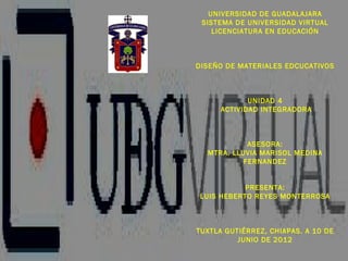 UNIVERSIDAD DE GUADALAJARA
 SISTEMA DE UNIVERSIDAD VIRTUAL
    LICENCIATURA EN EDUCACIÓN



DISEÑO DE MATERIALES EDCUCATIVOS



             UNIDAD 4
      ACTIVIDAD INTEGRADORA



            ASESORA:
  MTRA. LLUVIA MARISOL MEDINA
           FERNANDEZ


            PRESENTA:
 LUIS HEBERTO REYES MONTERROSA



TUXTLA GUTIÉRREZ, CHIAPAS. A 10 DE
          JUNIO DE 2012
 