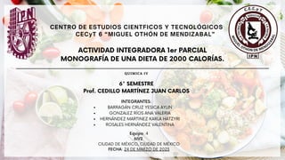 ACTIVIDAD INTEGRADORA 1er PARCIAL
MONOGRAFÍA DE UNA DIETA DE 2000 CALORÍAS.
Equipo: 4
6IV2
CIUDAD DE MÉXICO, CIUDAD DE MÉXICO
FECHA: 24 DE MARZO DE 2023
6° SEMESTRE
Prof. CEDILLO MARTÍNEZ JUAN CARLOS
BARRAGÁN CRUZ YESICA AYLIN
GONZALEZ RÍOS ANA VALERIA
HERNÁNDEZ MARTINEZ KARLA HATZYRI
ROSALES HERNÁNDEZ VALENTINA
INTEGRANTES:
CENTRO DE ESTUDIOS CIENTFICOS Y TECNOLÓGICOS
CECyT 6 “MIGUEL OTHÓN DE MENDIZABAL”
QUIMICA IV
 