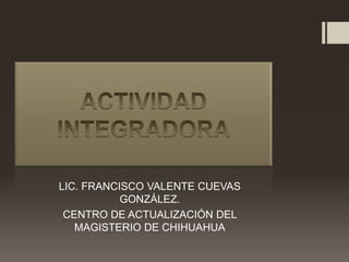 LIC. FRANCISCO VALENTE CUEVAS
           GONZÁLEZ.
 CENTRO DE ACTUALIZACIÓN DEL
   MAGISTERIO DE CHIHUAHUA
 