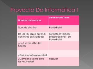 Nombre del alumno:
Sarah López Tovar
Tipos de archivo: PowerPoint
De las TIC ¿Qué aprendí
con estas actividades?
Formatear y hacer
presentaciones en
PowerPoint
¿qué se me dificulto
hacer?
¿Qué me falta aprender?
¿Cómo me siento ante
los resultados?
Regular
 