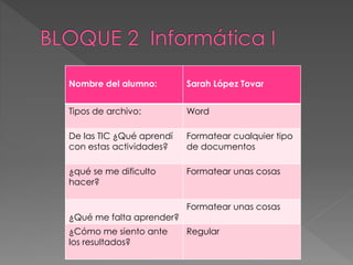 Nombre del alumno: Sarah López Tovar
Tipos de archivo: Word
De las TIC ¿Qué aprendí
con estas actividades?
Formatear cualquier tipo
de documentos
¿qué se me dificulto
hacer?
Formatear unas cosas
¿Qué me falta aprender?
Formatear unas cosas
¿Cómo me siento ante
los resultados?
Regular
 