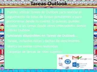 Tareas Outlook
Puedes utilizar Tareas de Outlook para realizar el
seguimiento de listas de tareas pendientes y para
gestionarlas desde tu cuenta. Si quieres, puedes
acceder a las tareas desde otros ordenadores donde
utilices Outlook.
Funciones disponibles en Tareas de Outlook...
-Tareas, incluidas notas y fechas de vencimiento.
-Marca las tareas como realizadas.
-Carpetas de tareas de nivel superior
 