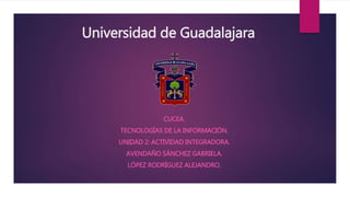 Universidad de Guadalajara
CUCEA.
TECNOLOGÍAS DE LA INFORMACIÓN.
UNIDAD 2: ACTIVIDAD INTEGRADORA.
AVENDAÑO SÁNCHEZ GABRIELA.
LÓPEZ RODRÍGUEZ ALEJANDRO.
 