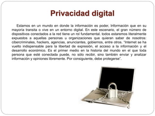 Privacidad digital
Estamos en un mundo en donde la información es poder, Información que en su
mayoría transita o vive en un entorno digital. En este escenario, el gran número de
dispositivos conectados a la red tiene un rol fundamental. todos estaremos literalmente
expuestos a aquellas personas u organizaciones que quieran saber de nosotros:
cibercriminales, hackers, agencias, anunciantes, gobiernos, entre otros. “Internet se ha
vuelto indispensable para la libertad de expresión, el acceso a la información y el
desarrollo económico. Es el primer medio en la historia del mundo en el que toda
persona que esté conectada puede, no sólo recibir, sino también enviar y analizar
información y opiniones libremente. Por consiguiente, debe protegerse”.
 