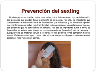 Prevención del sexting
Muchos personas confían datos personales, fotos íntimas u otro tipo de información
con personas que pueden llegar a utilizarla en su contra. Por ello, es importante que
comencemos a diferenciar entre la información que debemos y no debemos aportar,
que mantengamos a salvo nuestra intimidad y de no mantener una relación por internet
con personas que no conocemos en persona. Por eso es importante evitar el envió de
fotografías o videos con imágenes comprometedoras (sexuales) de tu persona o
cualquier tipo de material sexual a tu pareja u otra persona, evita compartir material
sexual. Debemos saber que cuanta más información personal proporcionemos a otras
personas, más vulnerables somos.
 