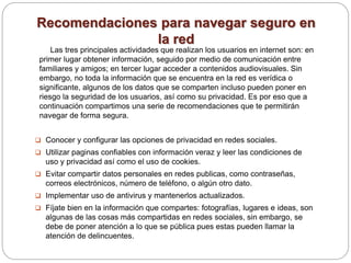 Recomendaciones para navegar seguro en
la red
Las tres principales actividades que realizan los usuarios en internet son: en
primer lugar obtener información, seguido por medio de comunicación entre
familiares y amigos; en tercer lugar acceder a contenidos audiovisuales. Sin
embargo, no toda la información que se encuentra en la red es verídica o
significante, algunos de los datos que se comparten incluso pueden poner en
riesgo la seguridad de los usuarios, así como su privacidad. Es por eso que a
continuación compartimos una serie de recomendaciones que te permitirán
navegar de forma segura.
 Conocer y configurar las opciones de privacidad en redes sociales.
 Utilizar paginas confiables con información veraz y leer las condiciones de
uso y privacidad así como el uso de cookies.
 Evitar compartir datos personales en redes publicas, como contraseñas,
correos electrónicos, número de teléfono, o algún otro dato.
 Implementar uso de antivirus y mantenerlos actualizados.
 Fíjate bien en la información que compartes: fotografías, lugares e ideas, son
algunas de las cosas más compartidas en redes sociales, sin embargo, se
debe de poner atención a lo que se pública pues estas pueden llamar la
atención de delincuentes.
 