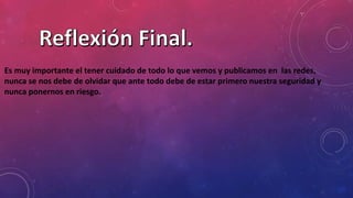 Es muy importante el tener cuidado de todo lo que vemos y publicamos en las redes,
nunca se nos debe de olvidar que ante todo debe de estar primero nuestra seguridad y
nunca ponernos en riesgo.
 