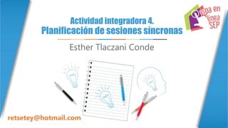 Actividad integradora 4.
Planificación de sesiones síncronas
Esther Tlaczani Conde
retsetey@hotmail.com
 