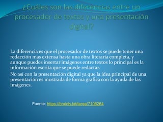 La diferencia es que el procesador de textos se puede tener una
redacción mas extensa hasta una obra literaria completa, y
aunque puedes insertar imágenes entre textos lo principal es la
información escrita que se puede redactar.
No así con la presentación digital ya que la idea principal de una
presentación es mostrada de forma grafica con la ayuda de las
imágenes.
Fuente: https://brainly.lat/tarea/7108264
 