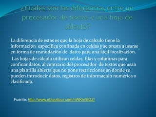 La diferencia de estas es que la hoja de calculo tiene la
información especifica confinada en celdas y se presta a usarse
en forma de reanudación de datos para una fácil localización.
Las hojas de cálculo utilizan celdas, filas y columnas para
confinar datos, al contrario del procesador de textos que usan
una plantilla abierta que no pone restricciones en donde se
pueden introducir datos, registros de información numérica o
clasificada.
Fuente; http://www.ubiquitour.com/nWKm5lGZ/
 