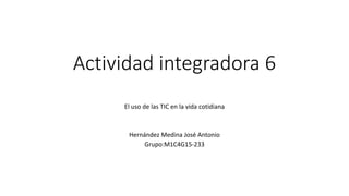 Actividad integradora 6
El uso de las TIC en la vida cotidiana
Hernández Medina José Antonio
Grupo:M1C4G15-233
 