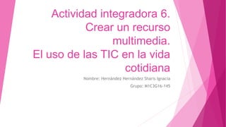 Actividad integradora 6.
Crear un recurso
multimedia.
El uso de las TIC en la vida
cotidiana
Nombre: Hernández Hernández Sharis Ignacia
Grupo: M1C3G16-145
 