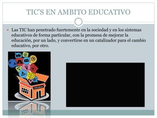 TIC’S EN AMBITO EDUCATIVO
 Las TIC han penetrado fuertemente en la sociedad y en los sistemas
educativos de forma particular, con la promesa de mejorar la
educación, por un lado, y convertirse en un catalizador para el cambio
educativo, por otro.
 