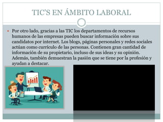 TIC’S EN ÁMBITO LABORAL
 Por otro lado, gracias a las TIC los departamentos de recursos
humanos de las empresas pueden buscar información sobre sus
candidatos por internet. Los blogs, páginas personales y redes sociales
actúan como currículo de las personas. Contienen gran cantidad de
información de su propietario, incluso de sus ideas y su opinión.
Además, también demuestran la pasión que se tiene por la profesión y
ayudan a destacar.
 