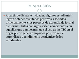 CONCLUSIÓN
 A partir de dichas actividades, algunos estudiantes
logran obtener resultados positivos, asociados
principalmente a los procesos de aprendizaje formal
e informal. Estos hallazgos serían coincidentes con
aquellos que demuestran que el uso de las TIC en el
hogar puede generar impactos positivos en el
aprendizaje y rendimiento académico de los
estudiantes.
 