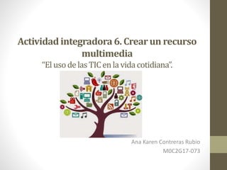 Actividadintegradora 6. Crearun recurso
multimedia
“ElusodelasTICenlavidacotidiana”.
Ana Karen Contreras Rubio
M0C2G17-073
 