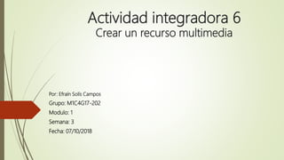 Actividad integradora 6
Crear un recurso multimedia
Por: Efraín Solís Campos
Grupo: M1C4G17-202
Modulo: 1
Semana: 3
Fecha: 07/10/2018
 