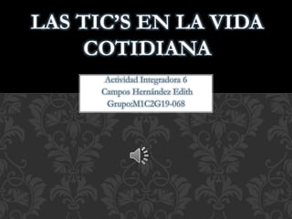 Actividad Integradora 6
Campos Hernández Edith
Grupo:M1C2G19-068
LAS TIC’S EN LA VIDA
COTIDIANA
 