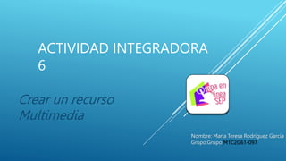 ACTIVIDAD INTEGRADORA
6
Crear un recurso
Multimedia
Nombre: María Teresa Rodríguez García
Grupo:Grupo:M1C2G61-097
 
