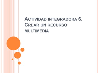 ACTIVIDAD INTEGRADORA 6.
CREAR UN RECURSO
MULTIMEDIA
 