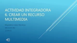 ACTIVIDAD INTEGRADORA
6. CREAR UN RECURSO
MULTIMEDIA
Magdalena López Mendoza
MIC2G34-082
17/09/21
 