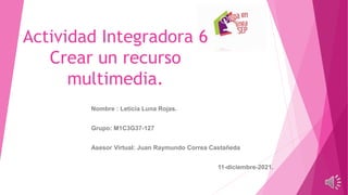 Actividad Integradora 6
Crear un recurso
multimedia.
Nombre : Leticia Luna Rojas.
Grupo: M1C3G37-127
Asesor Virtual: Juan Raymundo Correa Castañeda
11-diciembre-2021.
 