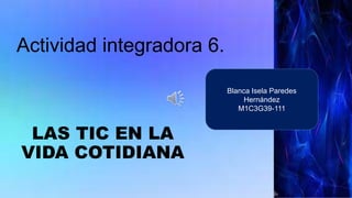 Actividad integradora 6.
LAS TIC EN LA
VIDA COTIDIANA
Blanca Isela Paredes
Hernández
M1C3G39-111
 