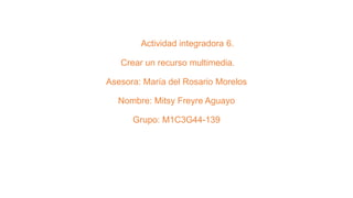 Actividad integradora 6.
Crear un recurso multimedia.
Asesora: María del Rosario Morelos
Nombre: Mitsy Freyre Aguayo
Grupo: M1C3G44-139
 
