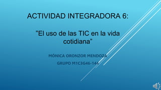 ACTIVIDAD INTEGRADORA 6:
“El uso de las TIC en la vida
cotidiana”
MÓNICA ORONZOR MENDOZA
GRUPO M1C3G46-144
 