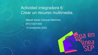 Actividad integradora 6
Crear un recurso multimedia.
Miguel Isaías Vázquez Martínez
M1C1G57-040
12 noviembre 2023
 