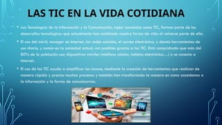 LAS TIC EN LA VIDA COTIDIANA
• Las Tecnologías de la Información y la Comunicación, mejor conocidas como TIC, forman parte de los
desarrollos tecnológicos que actualmente han cambiado nuestra forma de vida al volverse parte de ella.
• El uso del móvil, navegar en Internet, las redes sociales, el correo electrónico, y demás herramientas de
uso diario, y común en la sociedad actual, son posibles gracias a las TIC. Está comprobado que más del
80% de la población usa dispositivos móviles (teléfono celular, tableta electrónica…) o se conecta a
Internet.
• El uso de las TIC ayuda a simplificar las tareas, mediante la creación de herramientas que realizan de
manera rápida y precisa muchos procesos y también han transformado la manera en como accedemos a
la información y la forma de comunicarnos.
 