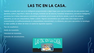 LAS TIC EN LA CASA.
También se puede decir que es la inteligencia proporcionada a algún hogar para que los habitantes de esta puedan tener
bienestar, confort, seguridad y ahorro de energía, haciendo uso de sensores, humedad, temperatura, cerraduras inteligentes,
persianas, luz e incluso interruptores automáticos, permitiendo así el manejo de forma remota, a partir de cualquier
dispositivo, ya sea una computadora, Tablet o celular. Algunas características que suelen tener estos hogares son la
automatización, el multifuncionalmente, la adaptabilidad, interactividad y la eficiencia, pero para aprovechar la tecnología
lo mejor posible, se deben de tomar en cuenta los siguientes aspectos:
Tipo de arquitectura.
Medio de transmisión.
Velocidad de transmisión.
Protocolos de comunicaciones.
 