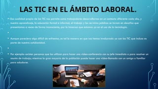 LAS TIC EN EL ÁMBITO LABORAL.
• Esa cualidad propia de las TIC nos permite como trabajadores desarrollarnos en un contexto diferente cada día, y
nuestro aprendizaje, la educación formal e informal, el trabajo y los servicios públicos se tornan en desafíos que
presentamos a veces de forma inconsciente, por lo inmersos que estamos ya en el uso de la tecnología.
•
• Aunque pareciera algo difícil de enfrentar, es tal la manera en que nos hemos involucrado ya con las TIC que incluso es
parte de nuestra cotidianidad.
•
• Por ejemplo: existen personas que las utilizan para hacer una video-conferencia con su jefe inmediato o para resolver un
asunto de trabajo; mientras la gran mayoría de la población puede hacer una video-llamada con un amigo o familiar
para saludarse.
 