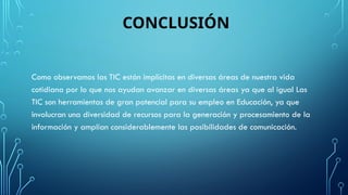 CONCLUSIÓN
Como observamos las TIC están implícitas en diversas áreas de nuestra vida
cotidiana por lo que nos ayudan avanzar en diversas áreas ya que al igual Las
TIC son herramientas de gran potencial para su empleo en Educación, ya que
involucran una diversidad de recursos para la generación y procesamiento de la
información y amplían considerablemente las posibilidades de comunicación.
 