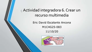 Actividad integradora 6. Crear un
recurso multimedia
Eric David Escalante Ancona
M1C4G25-083
11/10/20
 
