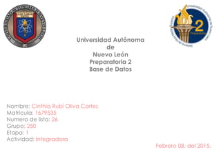 Universidad Autónoma
de
Nuevo León
Preparatoria 2
Base de Datos
Nombre: Cinthia Rubí Oliva Cortes
Matricula: 1679535
Numero de lista: 26
Grupo: 250
Etapa: 1
Actividad: Integradora
Febrero 08, del 2015.
 