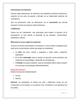  Página 35 
Instrumentos de evaluación 
Lista de cotejo: Instrumentos de valoración cuya finalidad es estimar la presencia o 
ausencia de una serie de aspecto o atributos de un determinado elemento de 
competencia. 
Guía de observación: Guía de observación: Es un documento que permite 
encausar la acción de observar ciertos fenómenos. 
Justificación 
Ambos son los instrumentos más adecuados para evaluar el producto de la 
presentación, el cual permite el desarrollo de las actitudes, conocimientos, 
habilidades y valores. 
Momentos en que se aplica la evaluación 
Como en un proceso administrativo, al comenzar un curso modulo o asignatura para 
partir de los conocimientos previos que tengan los estudiantes. 
 Al Inicio del curso, modulo o asignatura o hasta sesión, evaluación 
diagnostica. 
 En la fase Intermedia: este es durante la ejecución de los productos que 
evidencian los aprendizajes o desarrollo de competencias, 
 Al finalizar el proceso evaluativo; pues es importante aclarar dudas y mejorar 
en el proceso de aprendizaje (Retroalimentación) 
Retroalimentación 
Existen dos tipos de retroalimentación 
 Formal 
 Informal 
Informal: Los estudiantes no reciben una nota y calificación; puede ser una 
conversación con el maestro, un comentario de un compañero o una explicación de 
los padres. 
 
