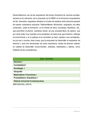 Desarrollaremos una de las asignaturas del campo disciplinar de ciencias sociales, 
ubicado en la estructura de lo propuesto por la RIEM en la formación propedéutica 
de 5to. Semestre, asignatura ofertada en el plan de estudios de la dirección general 
de nuestro subsistema educativo Telebachillerato Michoacán, asignatura con altos 
contenidos, sobre la formación, en el ámbito de ética, sociología, filosóficos, etc., 
que permitirán al alumno insertarse dentro de una sociedad llena de valores, que 
por cierto están muy carentes en la actualidad, de nada sirve que el alumno obtenga 
el conocimiento y no lo aplique en la sociedad, es decir, agreda a sus semejantes, 
es por eso y muchas otras cosas, que la propuesta de desarrollar la asignatura de 
derecho I, será una herramienta de suma importancia, donde los jóvenes estarán 
en calidad de desarrollar conocimientos, actitudes, habilidades y valores, como 
finalidad de las competencias. 
 Página 7 
Quito Semestre 
Derecho I 
Contabilidad I 
Sociología I 
Geografía 
Matemáticas Financieras I 
Probabilidad y Estadística I 
Historia Universal Contemporánea 
(MICHOACAN, 20014) 
 