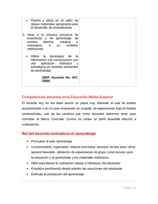  Página 10 
 Diseña y utiliza en el salón de 
clases materiales apropiados para 
el desarrollo de competencias 
3. Lleva a la práctica procesos de 
enseñanza y de aprendizaje de 
manera efectiva, creativa e 
innovadora a su contexto 
institucional. 
 Utiliza la tecnología de la 
información y la comunicación con 
una aplicación didáctica y 
estratégica en distintos ambientes 
de aprendizaje. 
(SEP, Acuerdo No. 447, 
2008) 
Competencias docentes en la Educación Media Superior 
El docente hoy en día debe asumir un papel muy diferente al cual ha estado 
acostumbrado o en mi caso emprender un conjunto de experiencias bajo el modelo 
constructivista, una de los cambios que como docentes debemos tener para 
concretar el Marco Curricular Común es contar un perfil deseable descrito a 
continuación. 
Rol del docente centrado en el aprendizaje 
 Promueve el auto aprendizaje 
 Comprometido, organizado, deberá suministrar recursos de tres tipos: clima 
general favorable, utilización de experiencias de grupo como recurso para 
la educación y el aprendizaje y los materiales didácticos 
 Hábil para liberar la motivación natural e intrínseca del educando 
 Empático percibiendo desde adentro las reacciones del estudiante 
 Estimula la producción del aprendizaje 
 