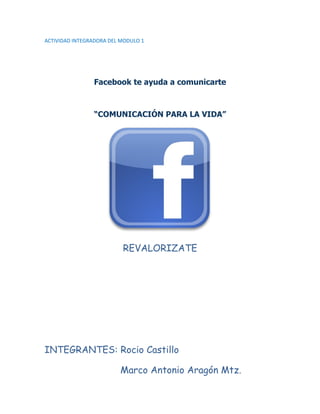 ACTIVIDAD INTEGRADORA DEL MODULO 1




                Facebook te ayuda a comunicarte



                “COMUNICACIÓN PARA LA VIDA”




                          REVALORIZATE




INTEGRANTES: Rocio Castillo

                         Marco Antonio Aragón Mtz.
 