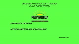UNIVERSIDAD PEDAGOGICA DE EL SALVADOR 
DR. LUIS ALONSO APARICIO 
INFORMATICA EDUCATIVA 
ACTIVIDAD INTEGRADORA DE POWERPOINT 
08 DE NIVIEMBRE DE 2014 
 