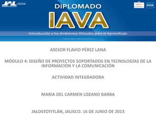 ASESOR FLAVIO PÉREZ LANA
MÓDULO 4: DISEÑO DE PROYECTOS SOPORTADOS EN TECNOLOGÍAS DE LA
INFORMACIÓN Y LA COMUNICACIÓN
ACTIVIDAD INTEGRADORA
MARIA DEL CARMEN LOZANO BARBA
JALOSTOTITLÁN, JALISCO. 16 DE JUNIO DE 2013
 