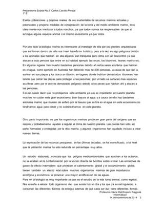 Preparatoria Estatal No.8 “Carlos Castillo Peraza”
1° E
Profesora:María Del Rosario Raygoza
Informática I
14 de noviembre de 2014 3
Evalúa poblaciones y propone niveles de uso sustentable de recursos marinos actuales y
potenciales y propone medidas de conservación de la biota y del medio ambiente marino, esto
clara mente nos involucra a todos nosotros, ya que todos somos los responsables de que si
extingue alguna especie animal o el mismo ecosistema ya que todos
Por otro lado la biología marina es interesante al investigar de ella por las grandes arquitecturas
que se forman dentro de ella nos traen beneficios turístico, pero a la vez es algo peligrosa debido
a los animales que habitan en ella algunos son tranquilos pero otros son un descontrol ya que
atacan a toda persona que entre en su habitad ejemplo las orcas, los tiburones, leones marino etc.
En algunos lugares han muerto bastantes personas debido ah estos seres acuíferos que habitan
en el agua, como ejemplo en Australia han fallecido mas de 200 personas, a causa de que van a
surfear en sus playas y los ataca un tiburón, en lugares donde habitan demasiados tiburones han
tenido que cerrar las playas para proteger a las personas, por un lado se conocen mas especies
acuíferas pero por el otro es demasiado peligroso debido a los peces que habitan ahí y atacan a
las personas.
Eso no quiere decir que no protejamos este ambiente ya que es importante en nuestro planeta
muchos no cuidan este gran ecosistema, tiran basura al agua y a causa de ello hay bastantes
animales marino que mueren de asfixió por la basura que se tira en el agua sin este ecosistema no
tendríamos agua para beber y no sobreviviríamos en este planeta.
Otro punto importante, es que los organismos marinos producen gran parte del oxígeno que se
respira y probablemente ayudan a regular el clima de nuestro planeta. Las costas han sido, en
parte, formadas y protegidas por la vida marina, y algunos organismos han ayudado incluso a crear
nuevas tierras.
La explotación de los recursos pesqueros, en las últimas décadas, se ha intensificado, a tal nivel
que la población marina ha sido reducida en porcentajes muy altos.
Un estudio elaborado constata que los peligros medioambientales que acechan a los océanos,
no se acaban en la contaminación por la acción directa del hombre sobre el mar. Las emisiones de
gases de efecto invernadero que provocan el calentamiento global y el oscurecimiento global,
tienen también un efecto letal sobre muchos organismos marinos de gran importancia
ecológica y económica, al provocar una mayor acidificación de las aguas.
Para mi la biología es muy importante ya que es el estudio de la vida tanto animal, como vegetal.
Nos enseña a valorar todo organismo vivo que existe hoy en día y los que ya se extinguieron, a
conservar las diferentes fuentes de energía ademas de que cada ser vivo tiene diferentes formas
 