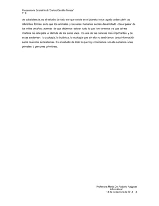Preparatoria Estatal No.8 “Carlos Castillo Peraza”
1° E
Profesora:María Del Rosario Raygoza
Informática I
14 de noviembre de 2014 4
de subsistencia; es el estudio de todo ser que existe en el planeta y nos ayuda a descubrir las
diferentes formas en la que los animales y los seres humanos se han desarrollado con el pasar de
los miles de años. ademas de que debemos valorar todo lo que hoy tenemos ya que tal vez
mañana ne este para el disfrute de los seres vivos. Es una de las ciencias mas importantes y de
estas se derivan: la zoología, la botánica, la ecología que sin ella no tendríamos tanta información
sobre nuestros ecosistemas. Es el estudio de todo lo que hoy conocemos sin ella seriamos unos
primates o personas primitivas.
 