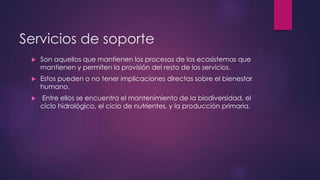 Servicios de soporte
 Son aquellos que mantienen los procesos de los ecosistemas que
mantienen y permiten la provisión del resto de los servicios.
 Estos pueden o no tener implicaciones directas sobre el bienestar
humano.
 Entre ellos se encuentra el mantenimiento de la biodiversidad, el
ciclo hidrológico, el ciclo de nutrientes, y la producción primaria.
 