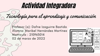 Actividad Integradora
Tecnología para el aprendizaje y comunicación
Profesor (a): Dafne Izaguirre Bastida
Alumna: Maribel Hernández Martínez
Matricula : 210963014
02 de marzo de 2022
 